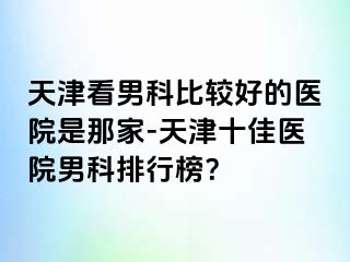 天津看男科比较好的医院是那家-天津十佳医院男科排行榜？