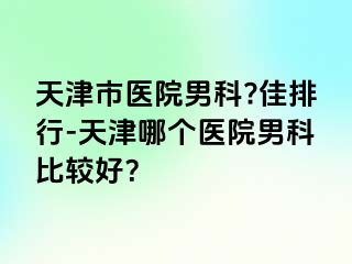 天津市医院男科?佳排行-天津哪个医院男科比较好？