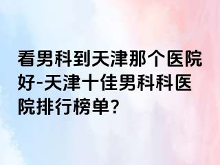 看男科到天津那个医院好-天津十佳男科科医院排行榜单？