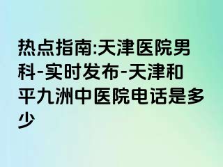 热点指南:天津医院男科-实时发布-天津和平九洲中医院电话是多少