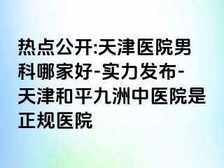 热点公开:天津医院男科哪家好-实力发布-天津和平九洲中医院是正规医院