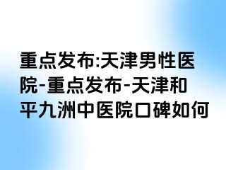 重点发布:天津男性医院-重点发布-天津和平九洲中医院口碑如何