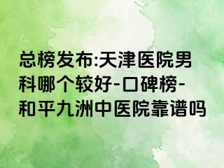 总榜发布:天津医院男科哪个较好-口碑榜-和平九洲中医院靠谱吗