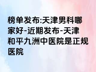 榜单发布:天津男科哪家好-近期发布-天津和平九洲中医院是正规医院