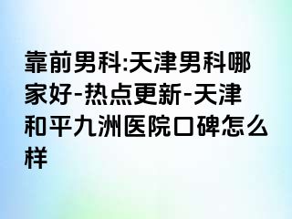 靠前男科:天津男科哪家好-热点更新-天津和平九洲医院口碑怎么样