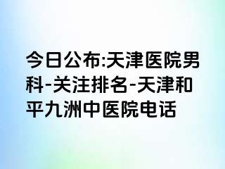 今日公布:天津医院男科-关注排名-天津和平九洲中医院电话