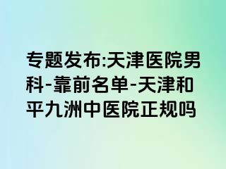 专题发布:天津医院男科-靠前名单-天津和平九洲中医院正规吗