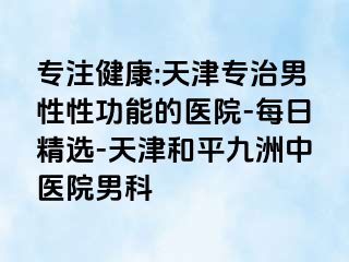 专注健康:天津专治男性性功能的医院-每日精选-天津和平九洲中医院男科