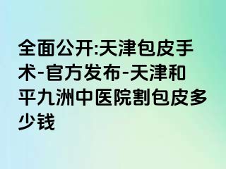 全面公开:天津包皮手术-官方发布-天津和平九洲中医院割包皮多少钱