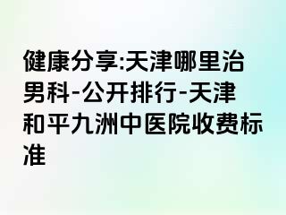 健康分享:天津哪里治男科-公开排行-天津和平九洲中医院收费标准