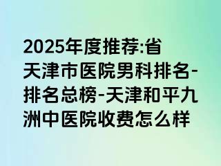 2025年度推荐:省天津市医院男科排名-排名总榜-天津和平九洲中医院收费怎么样