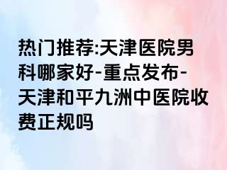 热门推荐:天津医院男科哪家好-重点发布-天津和平九洲中医院收费正规吗