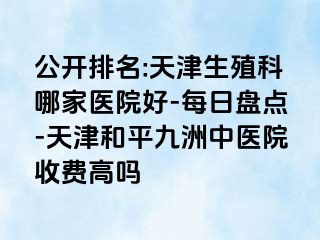 公开排名:天津生殖科哪家医院好-每日盘点-天津和平九洲中医院收费高吗