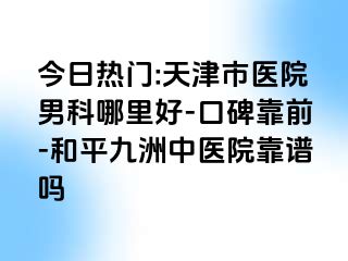 今日热门:天津市医院男科哪里好-口碑靠前-和平九洲中医院靠谱吗