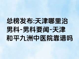 总榜发布:天津哪里治男科-男科要闻-天津和平九洲中医院靠谱吗