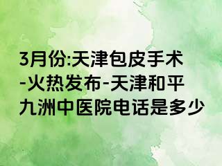 3月份:天津包皮手术-火热发布-天津和平九洲中医院电话是多少