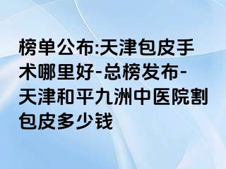 榜单公布:天津包皮手术哪里好-总榜发布-天津和平九洲中医院割包皮多少钱