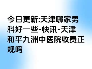 今日更新:天津哪家男科好一些-快讯-天津和平九洲中医院收费正规吗