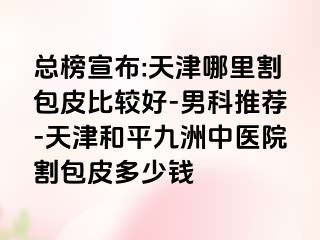 总榜宣布:天津哪里割包皮比较好-男科推荐-天津和平九洲中医院割包皮多少钱