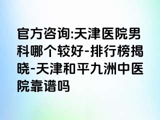 官方咨询:天津医院男科哪个较好-排行榜揭晓-天津和平九洲中医院靠谱吗