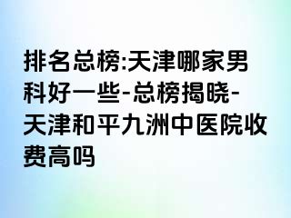 排名总榜:天津哪家男科好一些-总榜揭晓-天津和平九洲中医院收费高吗