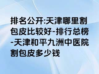排名公开:天津哪里割包皮比较好-排行总榜-天津和平九洲中医院割包皮多少钱