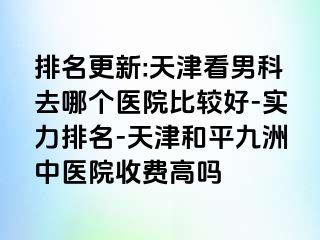 排名更新:天津看男科去哪个医院比较好-实力排名-天津和平九洲中医院收费高吗