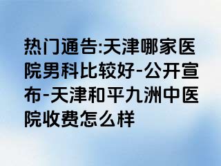 热门通告:天津哪家医院男科比较好-公开宣布-天津和平九洲中医院收费怎么样