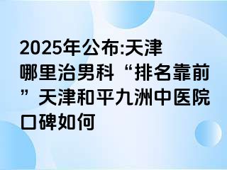 2025年公布:天津哪里治男科“排名靠前”天津和平九洲中医院口碑如何