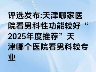 评选发布:天津哪家医院看男科性功能较好“2025年度推荐”天津哪个医院看男科较专业