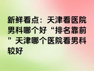 新鲜看点：天津看医院男科哪个好“排名靠前”天津哪个医院看男科较好