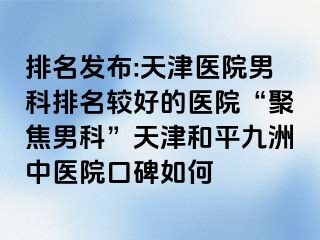 排名发布:天津医院男科排名较好的医院“聚焦男科”天津和平九洲中医院口碑如何
