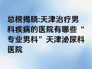 总榜揭晓:天津治疗男科疾病的医院有哪些“专业男科”天津泌尿科医院