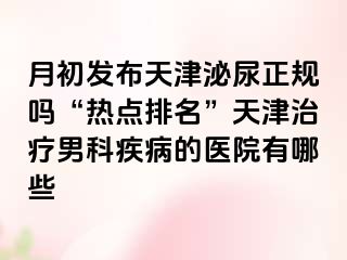 月初发布天津泌尿正规吗“热点排名”天津治疗男科疾病的医院有哪些