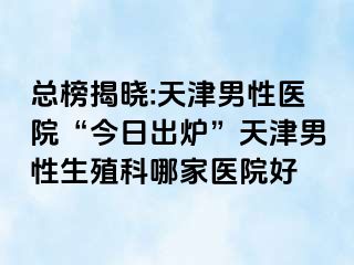 总榜揭晓:天津男性医院“今日出炉”天津男性生殖科哪家医院好