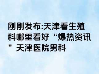 刚刚发布:天津看生殖科哪里看好“爆热资讯”天津医院男科