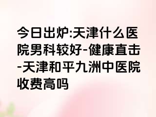 今日出炉:天津什么医院男科较好-健康直击-天津和平九洲中医院收费高吗