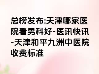总榜发布:天津哪家医院看男科好-医讯快讯-天津和平九洲中医院收费标准