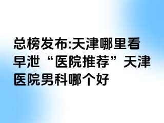 总榜发布:天津哪里看早泄“医院推荐”天津医院男科哪个好