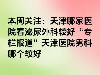 本周关注：天津哪家医院看泌尿外科较好“专栏报道”天津医院男科哪个较好