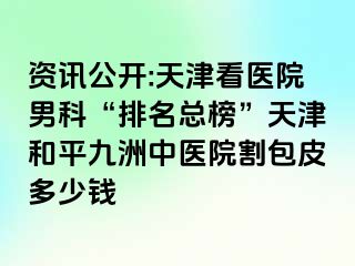 资讯公开:天津看医院男科“排名总榜”天津和平九洲中医院割包皮多少钱