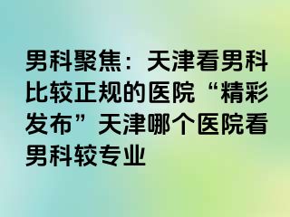男科聚焦：天津看男科比较正规的医院“精彩发布”天津哪个医院看男科较专业