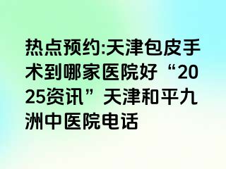 热点预约:天津包皮手术到哪家医院好“2025资讯”天津和平九洲中医院电话