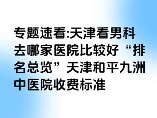 专题速看:天津看男科去哪家医院比较好“排名总览”天津和平九洲中医院收费标准