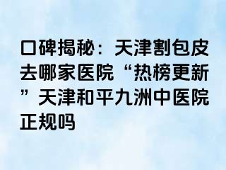 口碑揭秘：天津割包皮去哪家医院“热榜更新”天津和平九洲中医院正规吗
