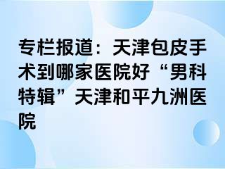 专栏报道：天津包皮手术到哪家医院好“男科特辑”天津和平九洲医院