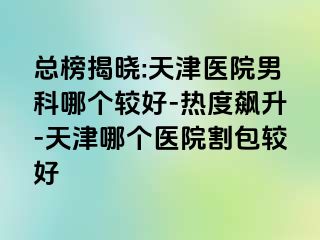 总榜揭晓:天津医院男科哪个较好-热度飙升-天津哪个医院割包较好
