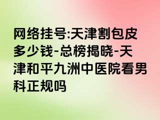 网络挂号:天津割包皮多少钱-总榜揭晓-天津和平九洲中医院看男科正规吗