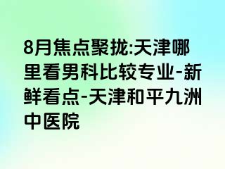 8月焦点聚拢:天津哪里看男科比较专业-新鲜看点-天津和平九洲中医院