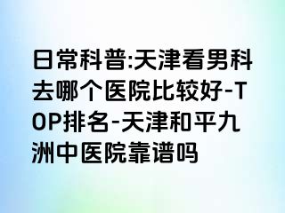 日常科普:天津看男科去哪个医院比较好-TOP排名-天津和平九洲中医院靠谱吗
